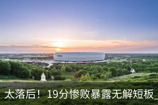 太落后！19分惨败暴露无解短板 中国男篮应考虑换帅